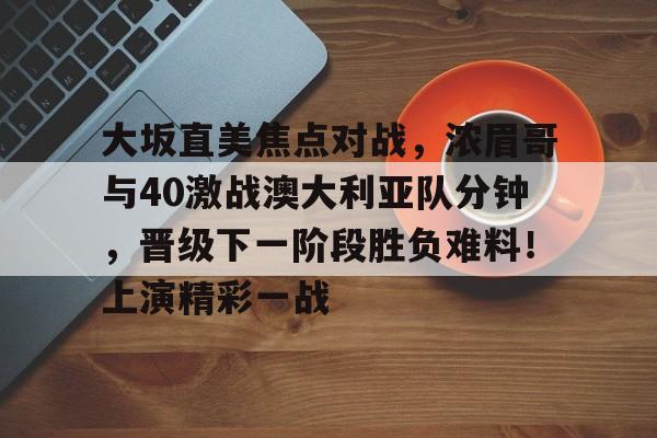  大坂直美焦点对战，浓眉哥与40激战澳大利亚队分钟，晋级下一阶段胜负难料！上演精彩一战-九游官方站点