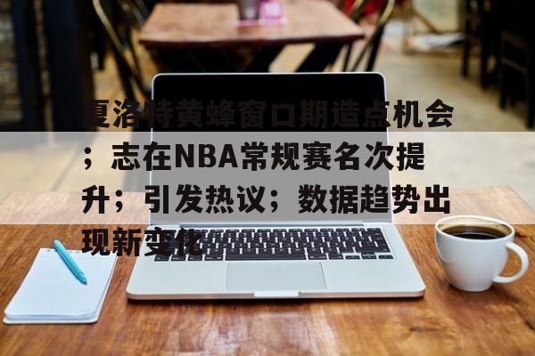 包含夏洛特黄蜂窗口期造点机会；志在NBA常规赛名次提升；引发热议；数据趋势出现新变化的词条-九游游戏官网